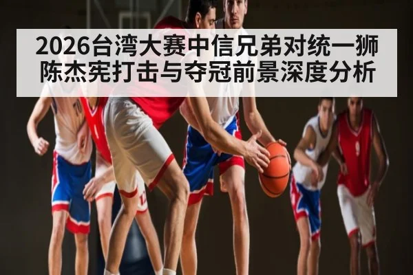 2026台湾大赛中信兄弟对统一狮陈杰宪打击与夺冠前景深度分析