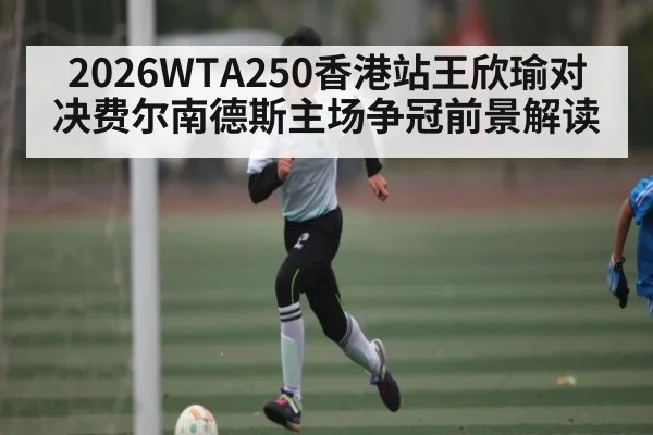2026WTA250香港站王欣瑜对决费尔南德斯主场争冠前景解读