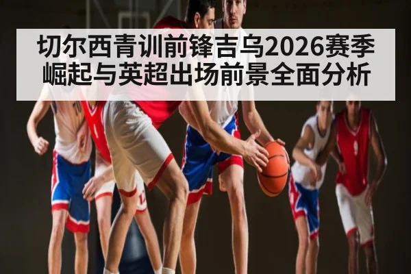 切尔西青训前锋吉乌2026赛季崛起与英超出场前景全面分析