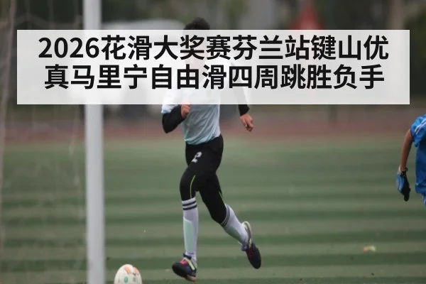 2026花滑大奖赛芬兰站键山优真马里宁自由滑四周跳胜负手