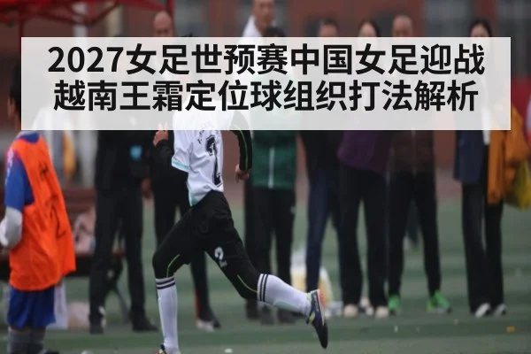 2027女足世预赛中国女足迎战越南王霜定位球组织打法解析